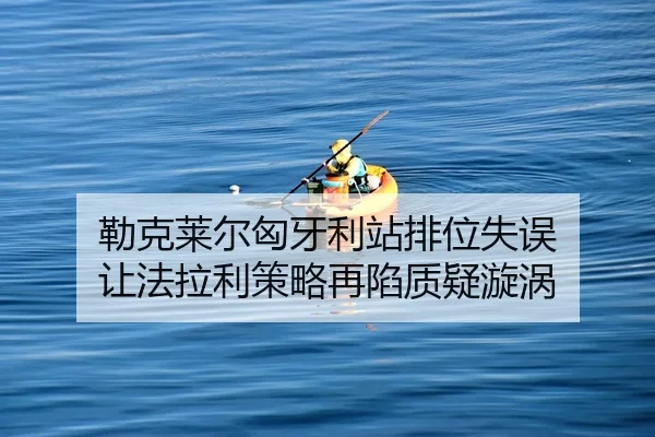 勒克莱尔匈牙利站排位失误 让法拉利策略再陷质疑漩涡